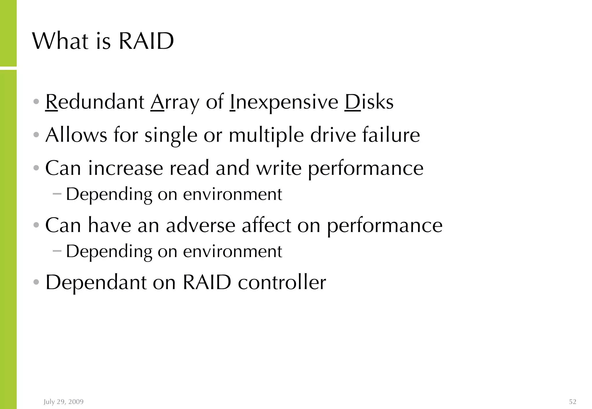 What is RAID R edundant  A rray of  I nexpensive  D isks Allows for single or multiple drive failure Can increase read and write performance Depending on environment Can have an adverse affect on performance Depending on environment Dependant on RAID controller 
