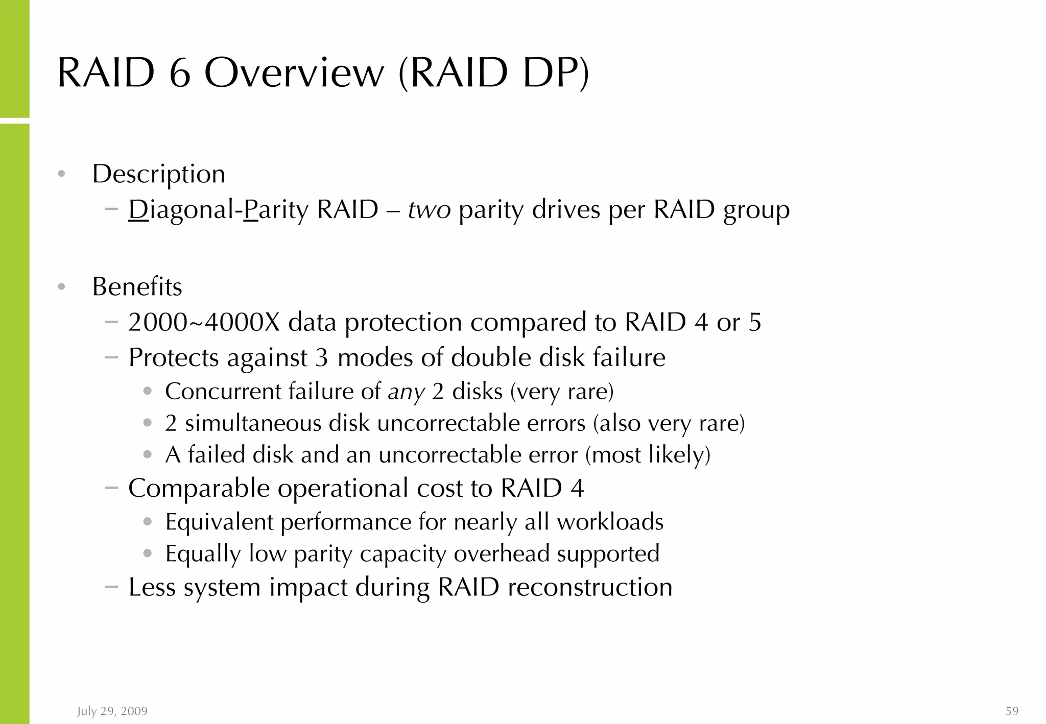 RAID 6 Overview (RAID DP) Description D iagonal- P arity RAID  –   two  parity drives per RAID group Benefits 2000~4000X data protection compared to RAID 4 or 5 Protects against 3 modes of double disk failure Concurrent failure of  any  2 disks (very rare) 2 simultaneous disk uncorrectable errors (also very rare) A failed disk and an uncorrectable error (most likely) Comparable operational cost to RAID 4 Equivalent performance for nearly all workloads Equally low parity capacity overhead supported Less system impact during RAID reconstruction 
