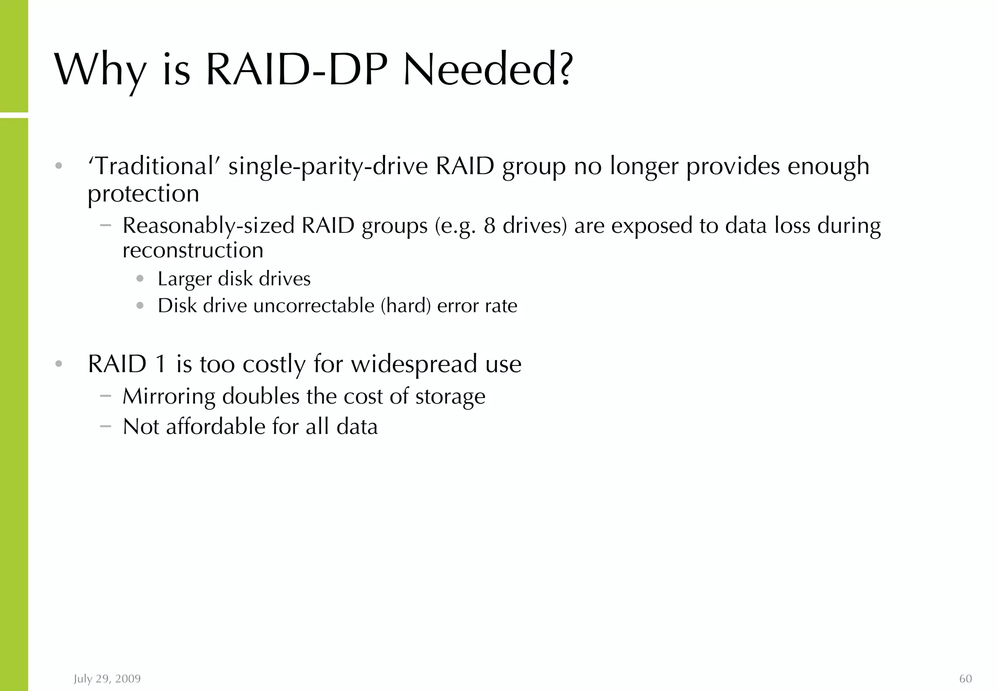 Why is RAID-DP Needed? ‘ Traditional’ single-parity-drive RAID group no longer provides enough protection Reasonably-sized RAID groups (e.g. 8 drives) are exposed to data loss during reconstruction Larger disk drives Disk drive uncorrectable (hard) error rate RAID 1 is too costly for widespread use Mirroring doubles the cost of storage Not affordable for all data 