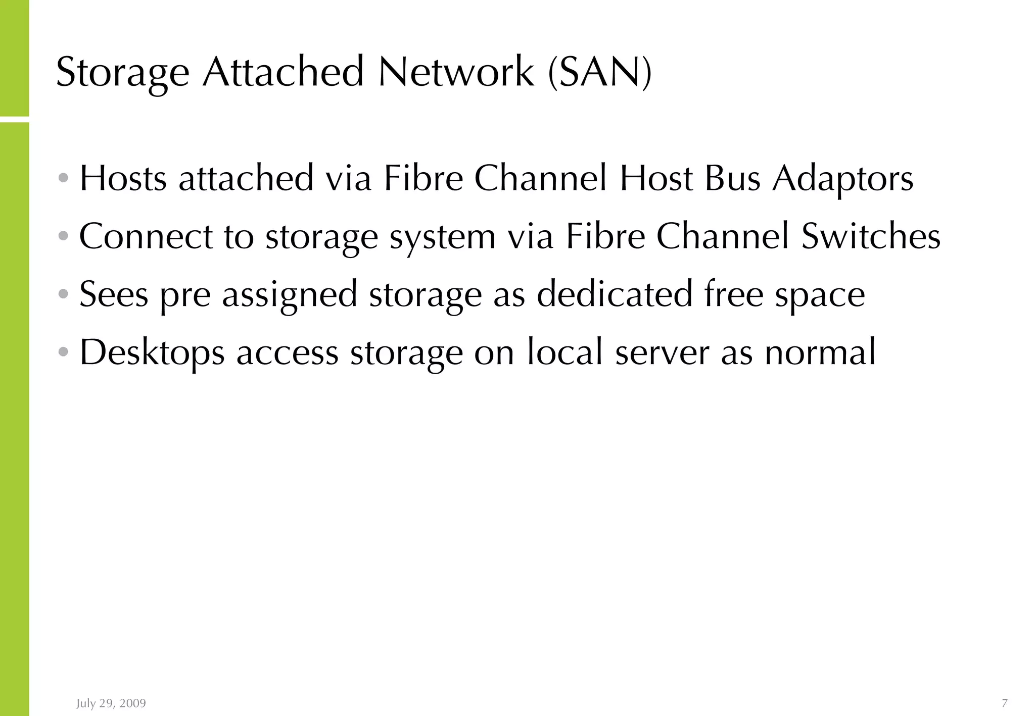 Storage Attached Network (SAN) Hosts attached via Fibre Channel Host Bus Adaptors Connect to storage system via Fibre Channel Switches Sees pre assigned storage as dedicated free space Desktops access storage on local server as normal 
