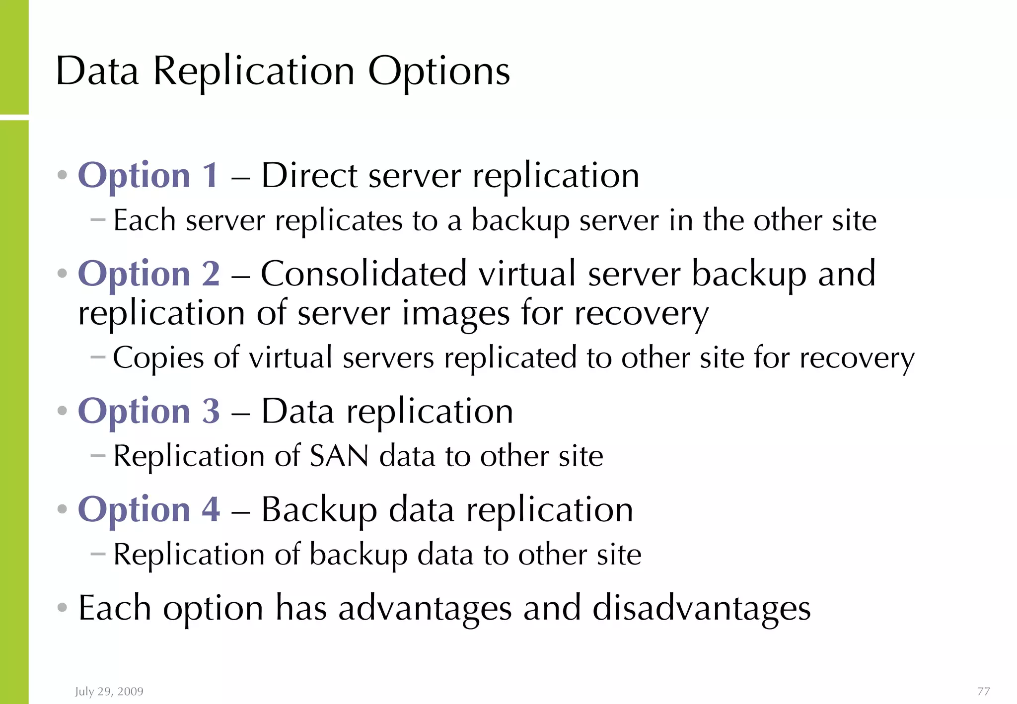 Data Replication Options Option 1  – Direct server replication Each server replicates to a backup server in the other site Option 2  – Consolidated virtual server backup and replication of server images for recovery Copies of virtual servers replicated to other site for recovery Option 3  – Data replication Replication of SAN data to other site Option 4  – Backup data replication Replication of backup data to other site Each option has advantages and disadvantages 