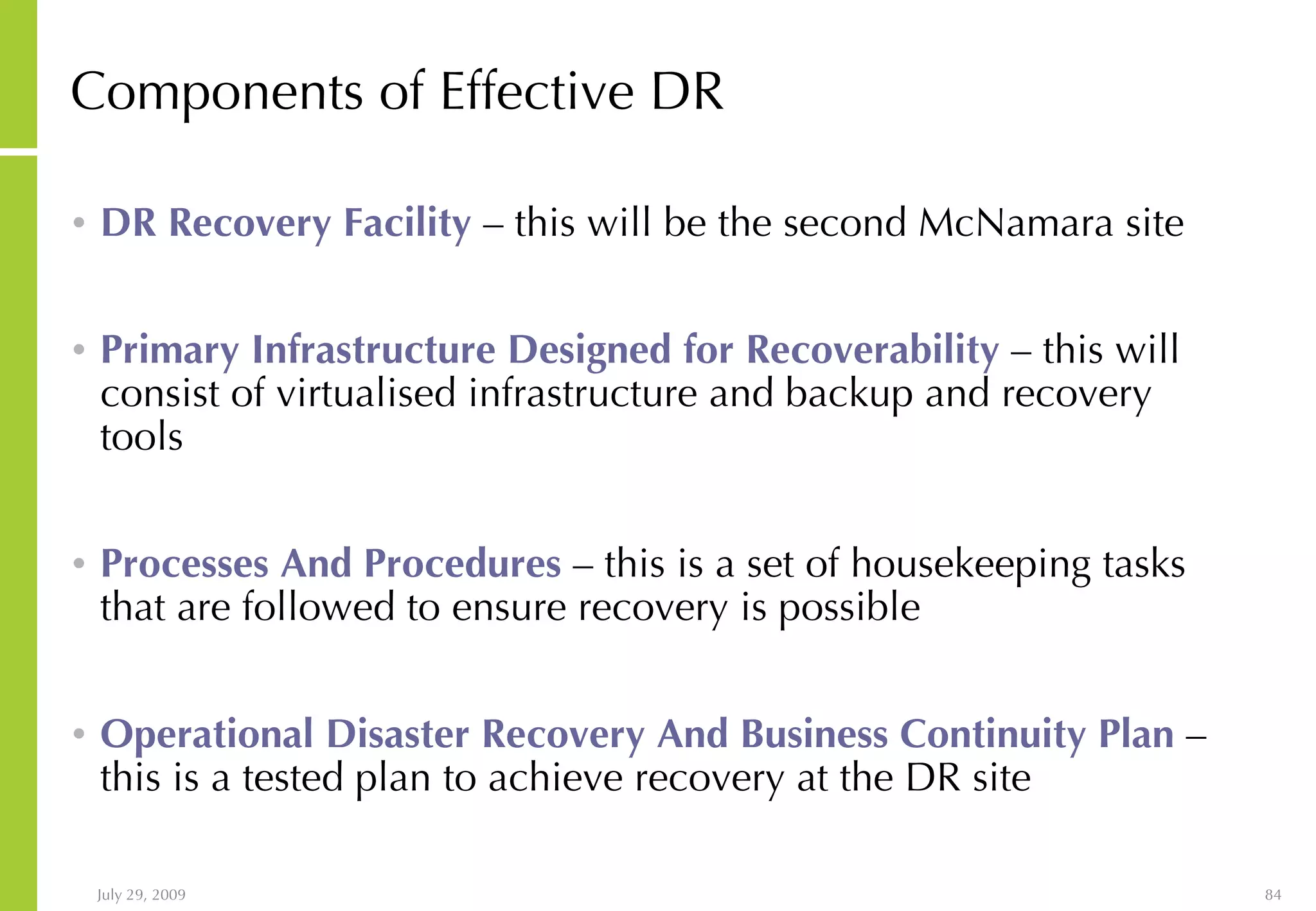 Components of Effective DR DR Recovery Facility  – this will be the second McNamara site Primary Infrastructure Designed for Recoverability  – this will consist of virtualised infrastructure and backup and recovery tools Processes And Procedures  – this is a set of housekeeping tasks that are followed to ensure recovery is possible Operational Disaster Recovery And Business Continuity Plan  – this is a tested plan to achieve recovery at the DR site 