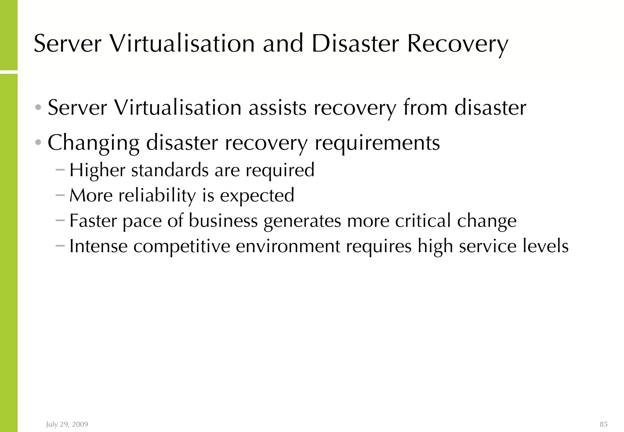 Server Virtualisation and Disaster Recovery Server Virtualisation assists recovery from disaster Changing disaster recovery requirements Higher standards are required More reliability is expected Faster pace of business generates more critical change Intense competitive environment requires high service levels 