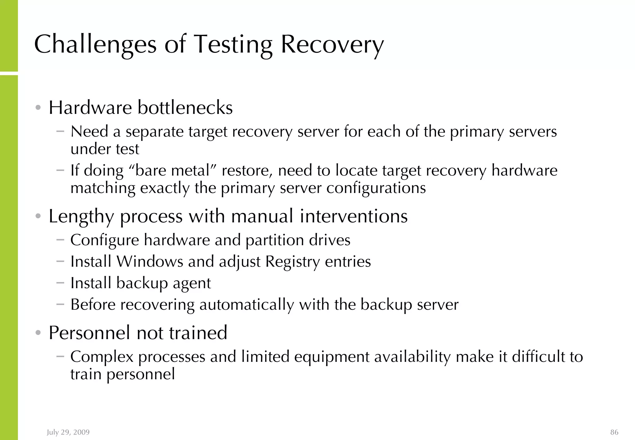 Challenges of Testing Recovery Hardware bottlenecks Need a separate target recovery server for each of the primary servers under test If doing “bare metal” restore, need to locate target recovery hardware matching exactly the primary server configurations Lengthy process with manual interventions Configure hardware and partition drives Install Windows and adjust Registry entries Install backup agent Before recovering automatically with the backup server Personnel not trained Complex processes and limited equipment availability make it difficult to train personnel 