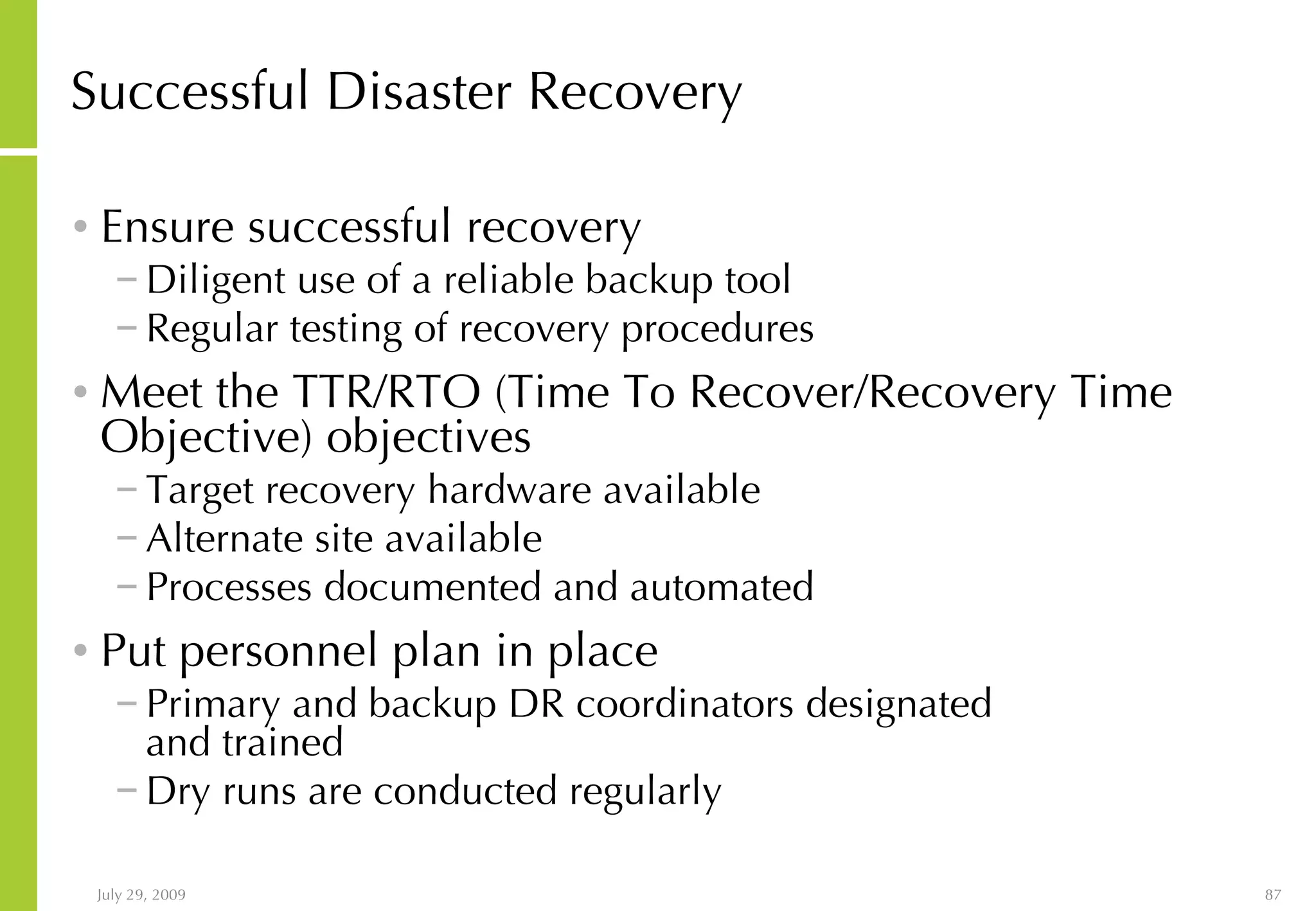 Successful Disaster Recovery Ensure successful recovery  Diligent use of a reliable backup tool Regular testing of recovery procedures Meet the TTR/RTO (Time To Recover/Recovery Time Objective) objectives Target recovery hardware available Alternate site available Processes documented and automated Put personnel plan in place Primary and backup DR coordinators designated  and trained Dry runs are conducted regularly 