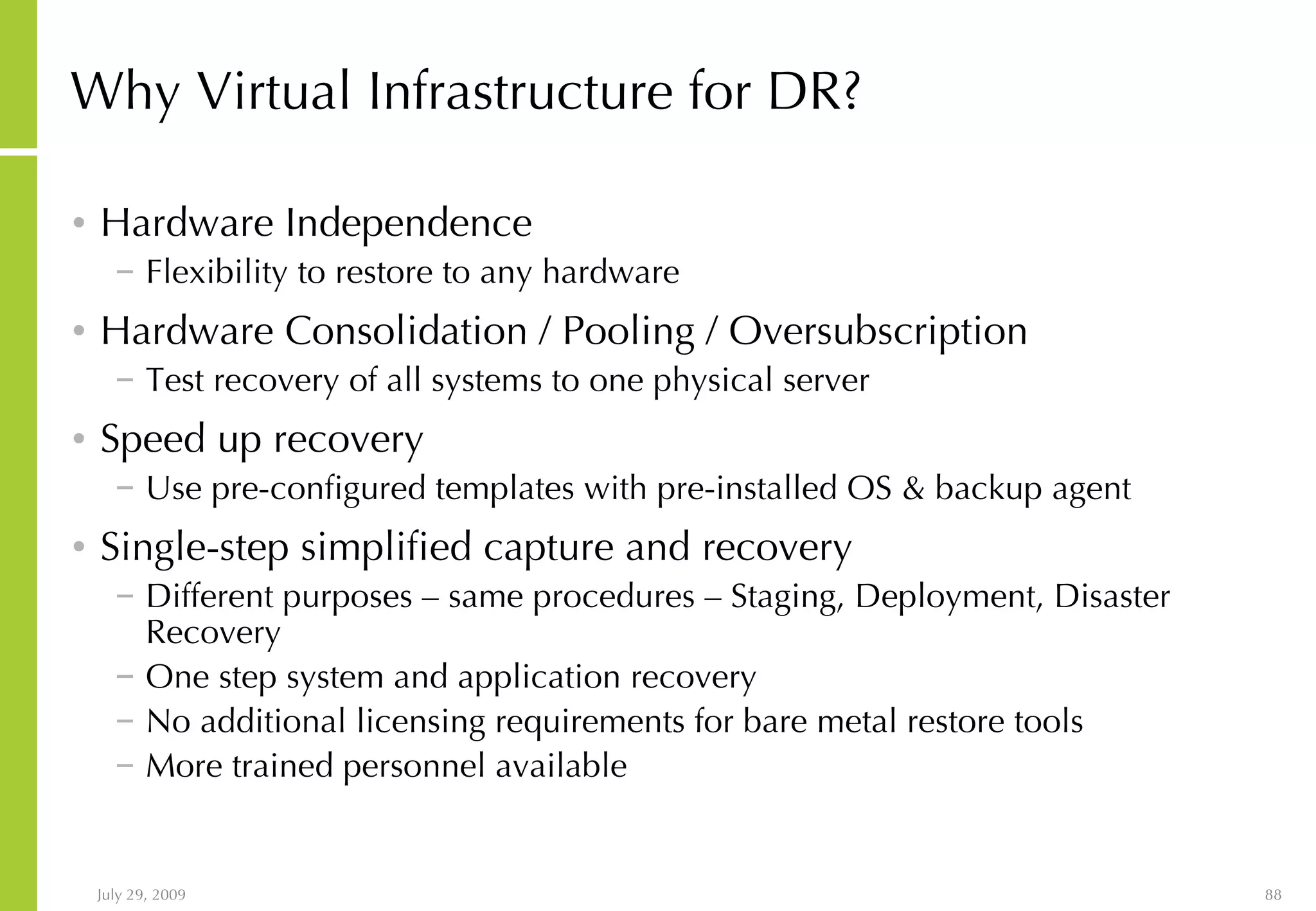 Why Virtual Infrastructure for DR? Hardware Independence Flexibility to restore to any hardware Hardware Consolidation / Pooling / Oversubscription Test recovery of all systems to one physical server Speed up recovery Use pre-configured templates with pre-installed OS & backup agent Single-step simplified capture and recovery Different purposes – same procedures – Staging, Deployment, Disaster Recovery One step system and application recovery No additional licensing requirements for bare metal restore tools More trained personnel available 