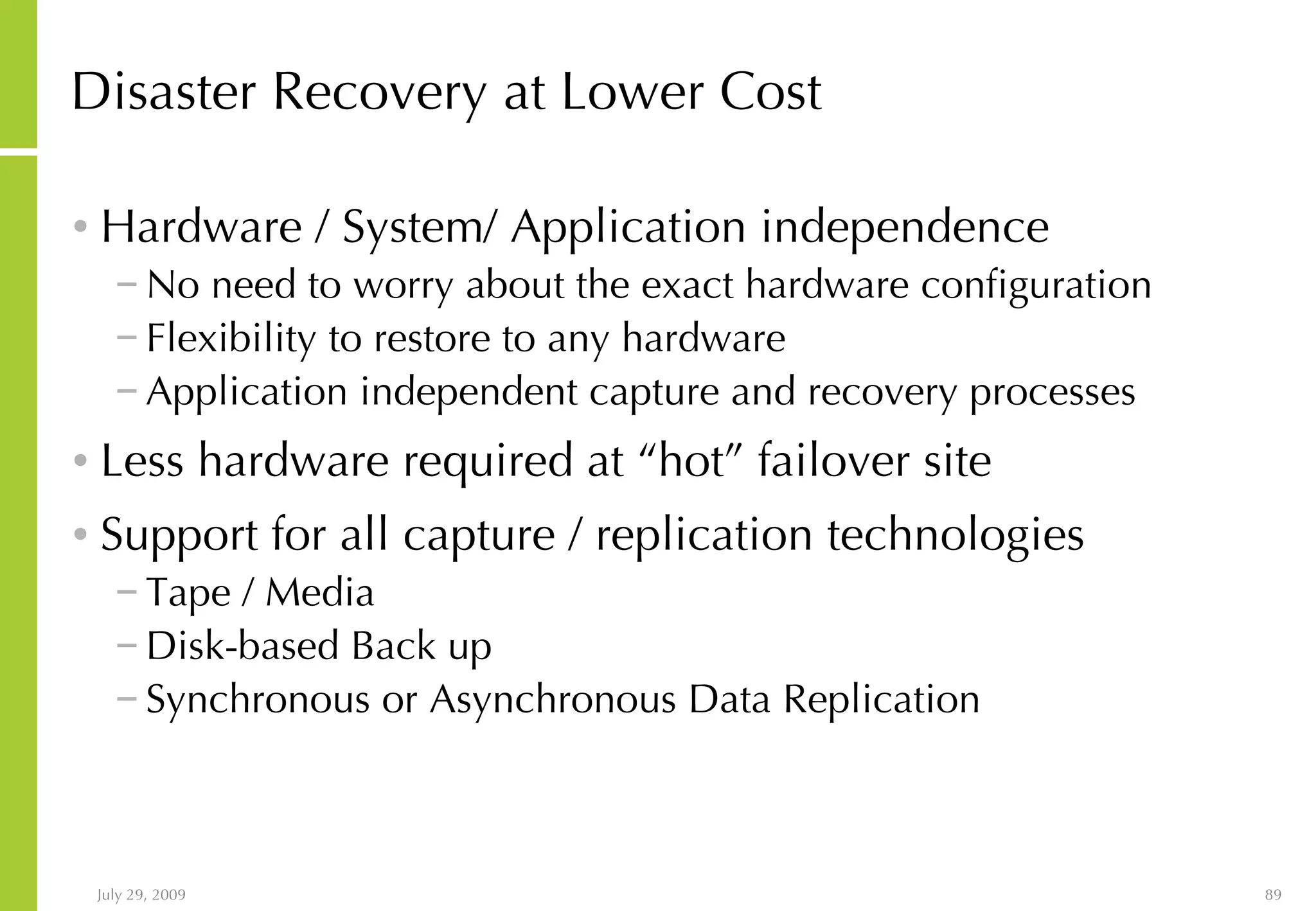 Disaster Recovery at Lower Cost Hardware / System/ Application independence No need to worry about the exact hardware configuration Flexibility to restore to any hardware Application independent capture and recovery processes Less hardware required at “hot” failover site Support for all capture / replication technologies Tape / Media Disk-based Back up Synchronous or Asynchronous Data Replication 