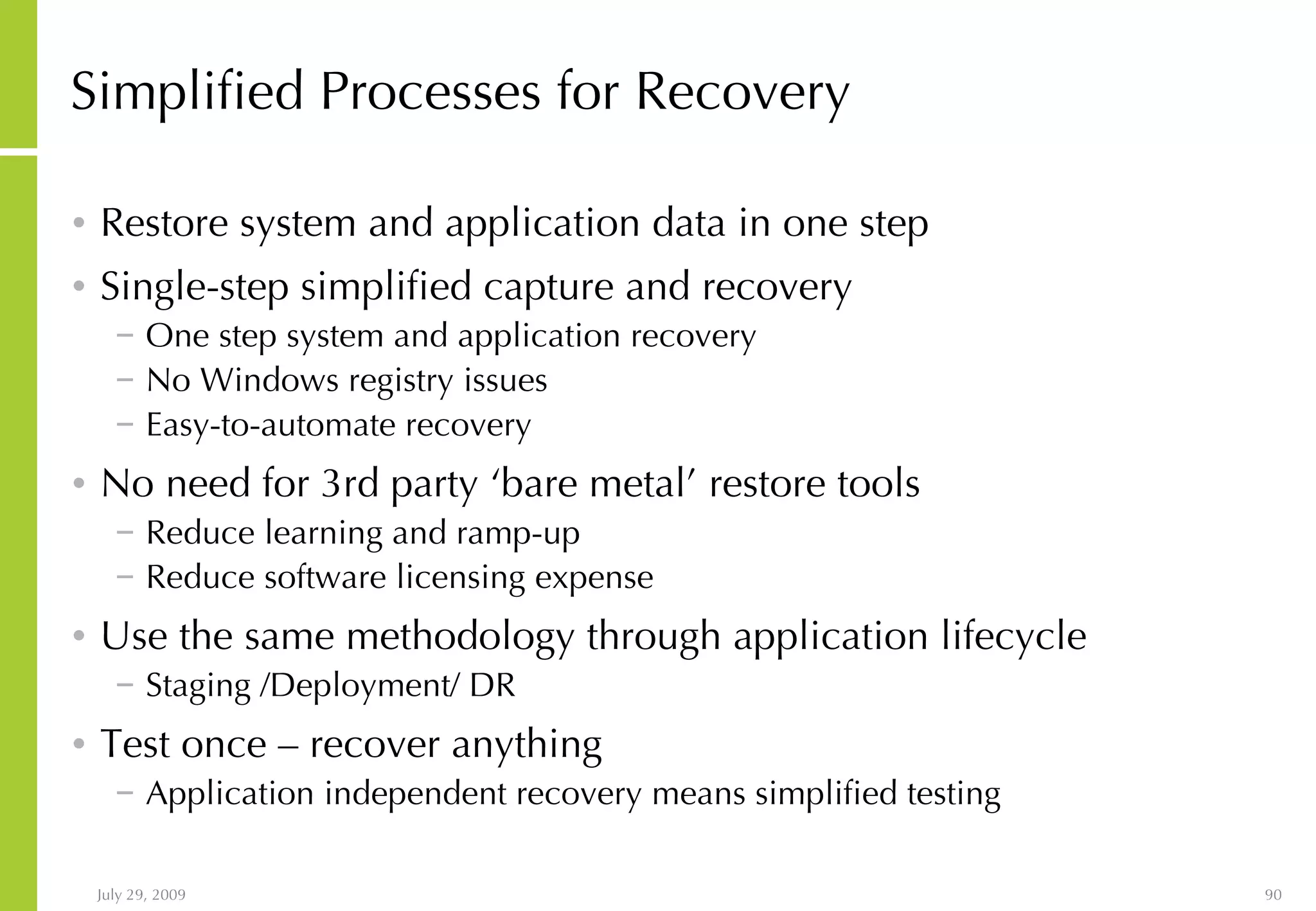 Simplified Processes for Recovery Restore system and application data in one step Single-step simplified capture and recovery One step system and application recovery No Windows registry issues Easy-to-automate recovery No need for 3rd party ‘bare metal’ restore tools Reduce learning and ramp-up Reduce software licensing expense Use the same methodology through application lifecycle Staging /Deployment/ DR Test once – recover anything Application independent recovery means simplified testing 
