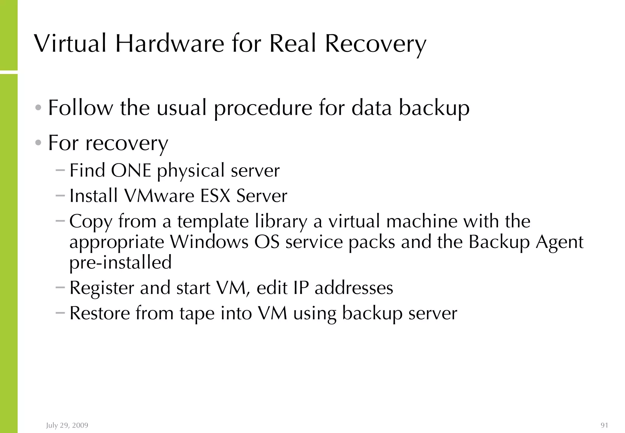 Virtual Hardware for Real Recovery Follow the usual procedure for data backup For recovery Find ONE physical server  Install VMware ESX Server Copy from a template library a virtual machine with the appropriate Windows OS service packs and the Backup Agent pre-installed Register and start VM, edit IP addresses Restore from tape into VM using backup server 