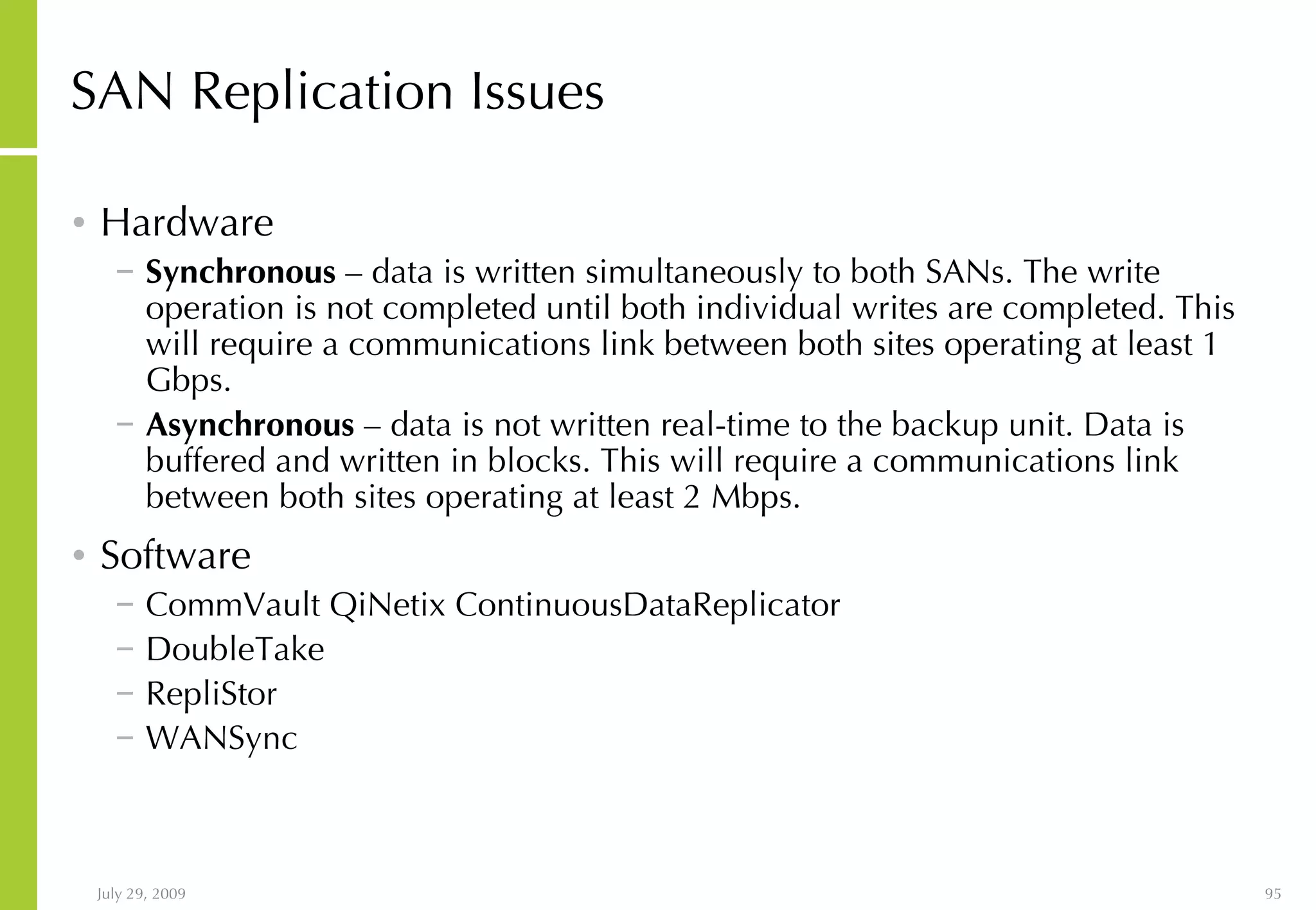 SAN Replication Issues Hardware Synchronous  – data is written simultaneously to both SANs. The write operation is not completed until both individual writes are completed. This will require a communications link between both sites operating at least 1 Gbps. Asynchronous  – data is not written real-time to the backup unit. Data is buffered and written in blocks. This will require a communications link between both sites operating at least 2 Mbps. Software CommVault QiNetix ContinuousDataReplicator DoubleTake RepliStor WANSync 