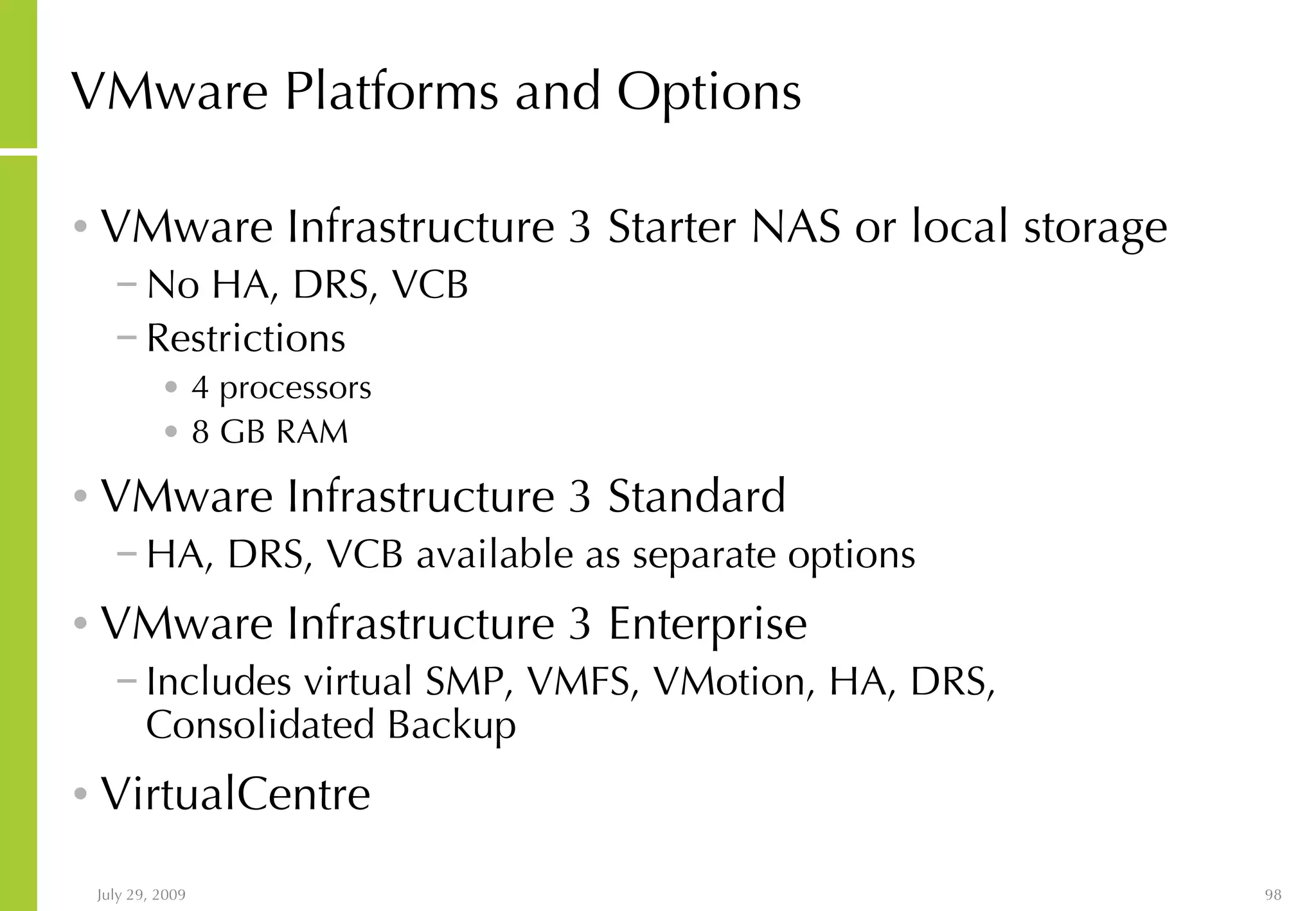 VMware Platforms and Options VMware Infrastructure 3 Starter NAS or local storage No HA, DRS, VCB Restrictions 4 processors 8 GB RAM VMware Infrastructure 3 Standard HA, DRS, VCB available as separate options VMware Infrastructure 3 Enterprise Includes virtual SMP, VMFS, VMotion, HA, DRS, Consolidated Backup VirtualCentre 