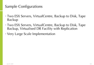 Sample Configurations Two ESX Servers, VirtualCentre, Backup to Disk, Tape Backup Two ESX Servers, VirtualCentre, Backup to Disk, Tape Backup, Virtualised DR Facility with Replication Very Large Scale Implementation 