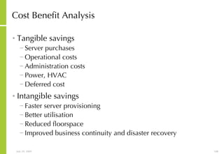 Cost Benefit Analysis Tangible savings Server purchases Operational costs Administration costs Power, HVAC Deferred cost Intangible savings Faster server provisioning Better utilisation Reduced floorspace Improved business continuity and disaster recovery 