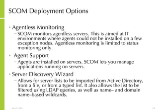 SCOM Deployment Options Agentless Monitoring SCOM monitors agentless servers. This is aimed at IT environments where agents could not be installed on a few exception nodes. Agentless monitoring is limited to status monitoring only. Agent Support Agents are installed on servers. SCOM lets you manage applications running on servers. Server Discovery Wizard Allows for server lists to be imported from Active Directory, from a file, or from a typed list. It also allows the list to be filtered using LDAP queries, as well as name– and domain name–based wildcards. 