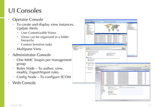 UI Consoles  Operator Console  To create and display view instances, Update Alerts User Customizable Views  Views can be organized in a folder hierarchy Context Sensitive tasks Multipane View Administrator Console One MMC Snapin per management group Rules Node – To author, view, modify, Export/Import rules Config Node – To configure SCOM Web Console 