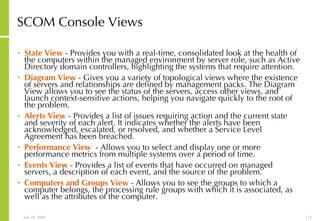 SCOM Console Views State View  - Provides you with a real-time, consolidated look at the health of the computers within the managed environment by server role, such as Active Directory domain controllers, highlighting the systems that require attention.  Diagram View  - Gives you a variety of topological views where the existence of servers and relationships are defined by management packs. The Diagram View allows you to see the status of the servers, access other views, and launch context-sensitive actions, helping you navigate quickly to the root of the problem.  Alerts View  - Provides a list of issues requiring action and the current state and severity of each alert. It indicates whether the alerts have been acknowledged, escalated, or resolved, and whether a Service Level Agreement has been breached. Performance View   - Allows you to select and display one or more performance metrics from multiple systems over a period of time.  Events View  - Provides a list of events that have occurred on managed servers, a description of each event, and the source of the problem. Computers and Groups View  - Allows you to see the groups to which a computer belongs, the processing rule groups with which it is associated, as well as the attributes of the computer. 