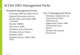 SCOM 2005 Management Packs Standard Management Packs Exchange 2000 and 2003 Server Internet Information Services  SCOM 2005 and SCOM 2000  Transition  Security (MBSA) SQL Server 2000 Windows Active Directory Windows Server Cluster Windows DNS Windows Server (2000, 2003, NT4) Tier 2 Management Packs Windows Update Services Virtual Server 2005 Web Services Application Center 2000 Terminal Services DHCP Remote File Systems Print Server 