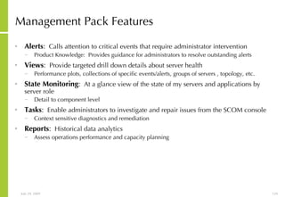 Management Pack Features Alerts :   Calls attention to critical events that require administrator intervention  Product Knowledge:  Provides guidance for administrators to resolve outstanding alerts  Views :   Provide targeted drill down details about server health Performance plots, collections of specific events/alerts, groups of servers , topology, etc. State Monitoring :   At a glance view of the state of my servers and applications by server role Detail to component level Tasks :   Enable administrators to investigate and repair issues from the SCOM console Context sensitive diagnostics and remediation Reports :   Historical data analytics Assess operations performance and capacity planning 