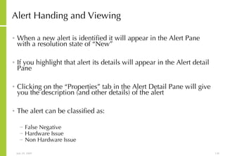Alert Handing and Viewing When a new alert is identified it will appear in the Alert Pane with a resolution state of “New” If you highlight that alert its details will appear in the Alert detail Pane Clicking on the “Properties” tab in the Alert Detail Pane will give you the description (and other details) of the alert The alert can be classified as: False Negative Hardware Issue Non Hardware Issue 