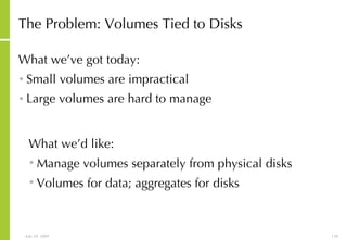 The Problem: Volumes Tied to Disks What we’ve got today: Small volumes are impractical Large volumes are hard to manage What we’d like: Manage volumes separately from physical disks Volumes for data; aggregates for disks 
