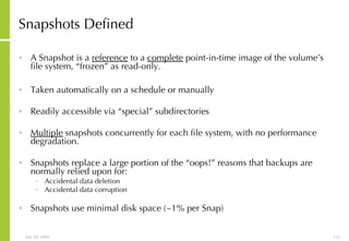 Snapshots Defined A Snapshot is a  reference  to a  complete  point-in-time image of the volume’s file system, “frozen” as read-only. Taken automatically on a schedule or manually Readily accessible via “special” subdirectories Multiple  snapshots concurrently for each file system, with no performance degradation. Snapshots replace a large portion of the “oops!” reasons that backups are normally relied upon for: Accidental data deletion Accidental data corruption Snapshots use minimal disk space (~1% per Snap) 