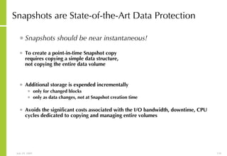 Snapshots are State-of-the-Art Data Protection Snapshots should be near instantaneous! To create a point-in-time Snapshot copy requires copying a simple data structure, not copying the entire data volume Additional storage is expended incrementally only for changed blocks only as data changes, not at Snapshot creation time Avoids the significant costs associated with the I/O bandwidth, downtime, CPU cycles dedicated to copying and managing entire volumes 