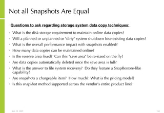 Not all Snapshots Are Equal   What is the disk storage requirement to maintain online data copies?  Will a planned or unplanned or "dirty" system shutdown lose existing data copies?  What is the overall performance impact with snapshots enabled?  How many data copies can be maintained online?  Is the reserve area fixed?  Can this "save area" be re-sized on the fly?  Are data copies automatically deleted once the save area is full? What is the answer to file system recovery?  Do they feature a SnapRestore-like capability?  Are snapshots a chargeable item?  How much?  What is the pricing model?  Is this snapshot method supported across the vendor's entire product line?  Questions to ask regarding storage system data copy techniques: 