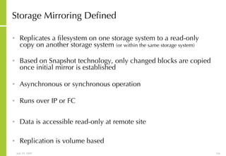 Storage Mirroring Defined Replicates a filesystem on one storage system to a read-only copy on another storage system  (or within the same storage system) Based on Snapshot technology, only changed blocks are copied once initial mirror is established Asynchronous or synchronous operation Runs over IP or FC Data is accessible read-only at remote site Replication is volume based 