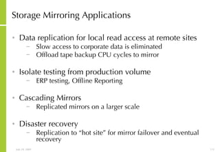 Storage Mirroring   Applications Data replication for local read access at remote sites Slow access to corporate data is eliminated Offload tape backup CPU cycles to mirror Isolate testing from production volume ERP testing, Offline Reporting Cascading Mirrors Replicated mirrors on a larger scale Disaster recovery Replication to “hot site” for mirror failover and eventual recovery 