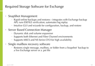Required Storage Software for Exchange SnapShot Management Rapid online backups and restores—integrates with Exchange backup API; runs ESEFILE verification; automates log replay  Intuitive GUI and wizards for configuration, backup, and restore Server Based Connection Manager Dynamic disk and volume expansion Supports both Ethernet and Fibre Channel environments Supports MSCS and NS Series CFO for high availability Single mailbox recovery software Restores single message, mailbox, or folder from a Snapshot ™  backup to a live Exchange server or a .pst file 