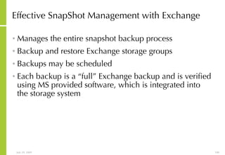 Effective SnapShot Management with Exchange Manages the entire snapshot backup process Backup and restore Exchange storage groups  Backups may be scheduled Each backup is a “full” Exchange backup and is verified using MS provided software, which is integrated into the storage system 