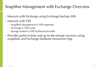 SnapShot Management with Exchange Overview Interacts with Exchange using Exchange backup APIs interacts with VSS SnapShot Management is VSS requestor Exchange is VSS writer Storage System is VSS hardware provider Provides point-in-time and up-to-the-minute recovery using snapshots and Exchange database transaction logs 