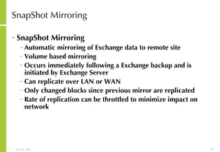 SnapShot Mirroring SnapShot Mirroring Automatic mirroring of Exchange data to remote site  Volume based mirroring Occurs immediately following a Exchange backup and is initiated by Exchange Server Can replicate over LAN or WAN Only changed blocks since previous mirror are replicated Rate of replication can be throttled to minimize impact on network 