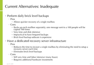 Current Alternatives: Inadequate Perform daily brick level backups Pros Allows quicker recovery of a single mailbox Cons Backs up each mailbox separately; one message sent to a 100 people will be copied 100 times Very time and disk intensive Impractical to have frequent backups  Brick level backup software is expensive Have a dedicated recovery server infrastructure Pros Reduces the time to recover a single mailbox by eliminating the need to setup a recovery server each time Eliminates brick level backups Cons Still very time and labor intensive (many hours) Requires additional hardware investments 