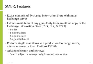 SMBR: Features Reads contents of Exchange Information Store without an Exchange server  Extracts mail items at any granularity from an offline copy of the Exchange Information Store (E5.5, E2K, & E2K3) Folder Single mailbox Single message Single attachment Restores single mail items to a production Exchange server, alternate server or to an Outlook PST file. Advanced search and retrieval Search subject or message body; keyword, user, or date 