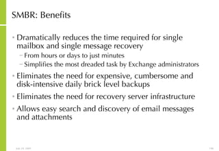 SMBR: Benefits Dramatically reduces the time required for single mailbox and single message recovery From hours or days to just minutes  Simplifies the most dreaded task by Exchange administrators Eliminates the need for expensive, cumbersome and disk-intensive daily brick level backups Eliminates the need for recovery server infrastructure Allows easy search and discovery of email messages and attachments 