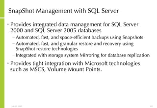 SnapShot Management with SQL Server Provides integrated data management for SQL Server 2000 and SQL Server 2005 databases Automated, fast, and space-efficient backups using Snapshots Automated, fast, and granular restore and recovery using SnapShot restore technologies Integrated with storage system Mirroring for database replication Provides tight integration with Microsoft technologies such as MSCS, Volume Mount Points. 