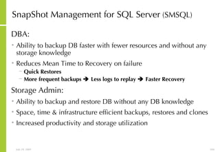 SnapShot Management for SQL Server  (SMSQL) DBA: Ability to backup DB faster with fewer resources and without any storage knowledge Reduces Mean Time to Recovery on failure Quick Restores More frequent backups    Less logs to replay    Faster Recovery Storage Admin: Ability to backup and restore DB without any DB knowledge Space, time & infrastructure efficient backups, restores and clones Increased productivity and storage utilization 