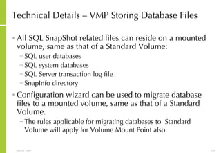Technical Details – VMP Storing Database Files All SQL SnapShot related files can reside on a mounted volume, same as that of a Standard Volume: SQL user databases SQL system databases  SQL Server transaction log file SnapInfo directory Configuration wizard can be used to migrate database files to a mounted volume, same as that of a Standard Volume. The rules applicable for migrating databases to  Standard Volume will apply for Volume Mount Point also.   