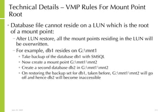 Technical Details – VMP Rules For Mount Point Root Database file cannot reside on a LUN which is the root of a mount point: After LUN restore, all the mount points residing in the LUN will be overwritten.  For example, db1 resides on G:\mnt1 Take backup of the database db1 with SMSQL Now create a mount point G:\mnt1\mnt2 Create a second database db2 in G:\mnt1\mnt2 On restoring the backup set for db1, taken before, G:\mnt1\mnt2 will go off and hence db2 will become inaccessible 
