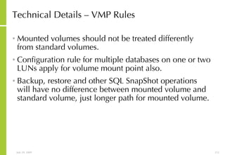 Technical Details – VMP Rules Mounted volumes should not be treated differently from standard volumes. Configuration rule for multiple databases on one or two LUNs apply for volume mount point also. Backup, restore and other SQL SnapShot operations will have no difference between mounted volume and standard volume, just longer path for mounted volume. 