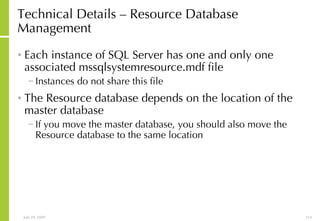 Technical Details – Resource Database Management Each instance of SQL Server has one and only one associated mssqlsystemresource.mdf file  Instances do not share this file The Resource database depends on the location of the master database If you move the master database, you should also move the Resource database to the same location 