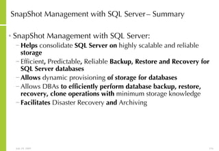 SnapShot Management with SQL Server   – Summary SnapShot Management with SQL Server: Helps  consolidate  SQL Server on  highly scalable and reliable  storage Efficient ,  Predictable ,  Reliable  Backup, Restore and Recovery for SQL Server databases Allows  dynamic provisioning  of storage for databases Allows DBAs  to efficiently perform database backup, restore, recovery, clone operations with  minimum storage knowledge Facilitates  Disaster Recovery  and  Archiving 