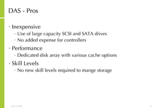DAS - Pros Inexpensive Use of large capacity SCSI and SATA drives No added expense for controllers Performance Dedicated disk array with various cache options Skill Levels No new skill levels required to mange storage 