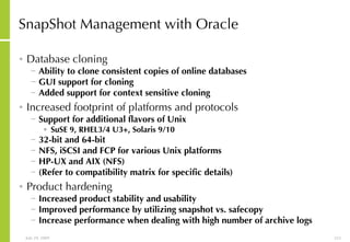 SnapShot Management with Oracle Database cloning Ability to clone consistent copies of online databases GUI support for cloning  Added support for context sensitive cloning Increased footprint of platforms and protocols   Support for additional flavors of Unix SuSE 9, RHEL3/4 U3+, Solaris 9/10 32-bit and 64-bit  NFS, iSCSI and FCP for various Unix platforms HP-UX and AIX (NFS) (Refer to compatibility matrix for specific details) Product hardening Increased product stability and usability Improved performance by utilizing snapshot vs. safecopy Increase performance when dealing with high number of archive logs 