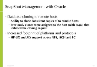 SnapShot Management with Oracle Database cloning to remote hosts Ability to clone consistent copies of to remote hosts Previously clones were assigned to the host (with SMO) that initiated the cloning request Increased footprint of platforms and protocols   HP-UX and AIX support across NFS, iSCSI and FC 