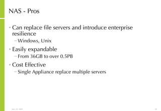 NAS - Pros Can replace file servers and introduce enterprise resilience Windows, Unix Easily expandable From 36GB to over 0.5PB Cost Effective Single Appliance replace multiple servers 