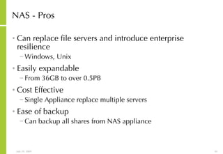 NAS - Pros Can replace file servers and introduce enterprise resilience Windows, Unix Easily expandable From 36GB to over 0.5PB Cost Effective Single Appliance replace multiple servers Ease of backup Can backup all shares from NAS appliance 