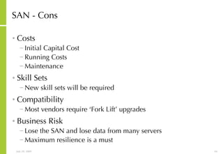 SAN - Cons Costs Initial Capital Cost Running Costs Maintenance Skill Sets New skill sets will be required Compatibility Most vendors require ‘Fork Lift’ upgrades Business Risk Lose the SAN and lose data from many servers Maximum resilience is a must 