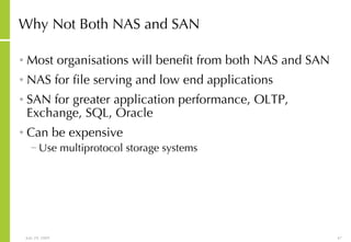 Why Not Both NAS and SAN Most organisations will benefit from both NAS and SAN NAS for file serving and low end applications SAN for greater application performance, OLTP, Exchange, SQL, Oracle Can be expensive Use multiprotocol storage systems 